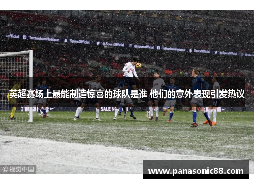 英超赛场上最能制造惊喜的球队是谁 他们的意外表现引发热议
